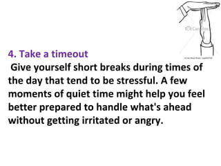 4. Take a timeout
Give yourself short breaks during times of
the day that tend to be stressful. A few
moments of quiet time might help you feel
better prepared to handle what's ahead
without getting irritated or angry.
 