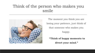 Think of the person who makes you
smile
The moment you think you are
losing your patience, just think of
that someone who makes you
happy.
“Think of happy moments to
divert your mind.”
 