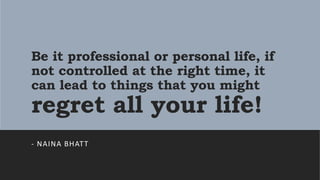 Be it professional or personal life, if
not controlled at the right time, it
can lead to things that you might
regret all your life!
- NAINA BHATT
 
