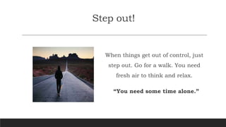 Step out!
When things get out of control, just
step out. Go for a walk. You need
fresh air to think and relax.
“You need some time alone.”
 