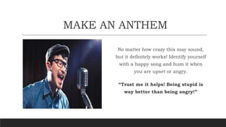 MAKE AN ANTHEM
No matter how crazy this may sound,
but it definitely works! Identify yourself
with a happy song and hum it when
you are upset or angry.
“Trust me it helps! Being stupid is
way better than being angry!”
 