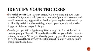 IDENTIFY YOUR TRIGGERS
Stressful events don’t excuse anger, but understanding how these
events affect you can help you take control of your environment and
avoid unnecessary aggravation. Look at your regular routine and try
to identify activities, times of day, people, places, or situations that
trigger irritable or angry feelings.
Maybe you get into a fight every time you go out for drinks with a
certain group of friends. Or maybe the traffic on your daily commute
drives you crazy. When you identify your triggers, think about ways
to either avoid them or view the situations differently so they don’t
make your blood boil.
13
 