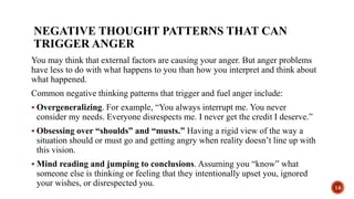 NEGATIVE THOUGHT PATTERNS THAT CAN
TRIGGER ANGER
You may think that external factors are causing your anger. But anger problems
have less to do with what happens to you than how you interpret and think about
what happened.
Common negative thinking patterns that trigger and fuel anger include:
 Overgeneralizing. For example, “You always interrupt me. You never
consider my needs. Everyone disrespects me. I never get the credit I deserve.”
 Obsessing over “shoulds” and “musts.” Having a rigid view of the way a
situation should or must go and getting angry when reality doesn’t line up with
this vision.
 Mind reading and jumping to conclusions. Assuming you “know” what
someone else is thinking or feeling that they intentionally upset you, ignored
your wishes, or disrespected you. 14
 