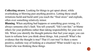 Collecting straws. Looking for things to get upset about, while
overlooking or blowing past anything positive. Letting these small
irritations build and build until you reach the “final straw” and explode,
often over something relatively minor.
Blaming. When anything bad happens or something goes wrong, it’s
always someone else’s fault. You tell yourself, “life’s not fair,” or blame
others for your problems rather than taking responsibility for your own
life. When you identify the thought patterns that fuel your anger, you can
learn to reframe how you think about things. Ask yourself: What’s the
evidence that the thought is true? That it’s not true? Is there a more
positive, realistic way of looking at a situation? What would I say to a
friend who was thinking these things
15
 