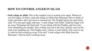 HOW TO CONTROLANGER IN ISLAM
 Seek refuge in Allah. This is the simplest way to control your anger. Whenever
you feel angry, sit down, and seek refuge in Allah from Shaytaan. Have a drink of
water, and relax; don't get tense or stressed out. The Prophet (peace be upon him)
said, "If a man gets angry and says, ‘I seek refuge with Allah,’ [and] his anger will
go away."Sulayman ibn Sard said: "I was sitting with the Prophet, and two men
were slandering one another. One of them was red in the face, and the veins on his
neck were standing out. The Prophet said, ‘I know a word which, if he were to say
it, what he feels would go away. If he said "I seek refuge with Allah from the
Shaytaan," what he feels would go away.
16
 