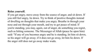 Relax yourself.
If you get angry, move away from the source of anger, and sit down. If
you still feel angry, lie down. Try to think of positive thoughts instead
of dwelling on thoughts that make you angry. Breathe in through your
nose and out through your mouth, and try to get peace of mind. If
you're standing, you may, again, out of anger, do something you regret,
such as hitting someone. The Messenger of Allah (peace be upon him)
said: "If any of you becomes angry and he is standing, let him sit down,
so his anger will go away; if it does not go away, let him lie down. If
the anger still does not go away make wudu.
18
 