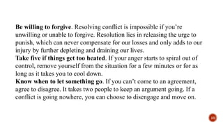 Be willing to forgive. Resolving conflict is impossible if you’re
unwilling or unable to forgive. Resolution lies in releasing the urge to
punish, which can never compensate for our losses and only adds to our
injury by further depleting and draining our lives.
Take five if things get too heated. If your anger starts to spiral out of
control, remove yourself from the situation for a few minutes or for as
long as it takes you to cool down.
Know when to let something go. If you can’t come to an agreement,
agree to disagree. It takes two people to keep an argument going. If a
conflict is going nowhere, you can choose to disengage and move on.
23
 