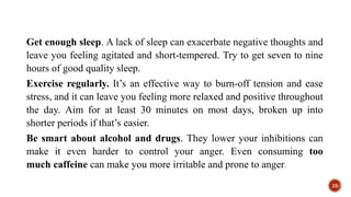 Get enough sleep. A lack of sleep can exacerbate negative thoughts and
leave you feeling agitated and short-tempered. Try to get seven to nine
hours of good quality sleep.
Exercise regularly. It’s an effective way to burn-off tension and ease
stress, and it can leave you feeling more relaxed and positive throughout
the day. Aim for at least 30 minutes on most days, broken up into
shorter periods if that’s easier.
Be smart about alcohol and drugs. They lower your inhibitions can
make it even harder to control your anger. Even consuming too
much caffeine can make you more irritable and prone to anger.
25
 