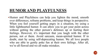 HUMOR AND PLAYFULNESS
Humor and Playfulness can help you lighten the mood, smooth
over differences, reframe problems, and keep things in perspective.
When you feel yourself getting angry in a situation, try using a
little lighthearted humor. It can allow you to get your point across
without getting the other person’s defenses up or hurting their
feelings. However, it’s important that you laugh with the other
person, not at them. Avoid sarcasm, mean-spirited humor. If in
doubt, start by using self-deprecating humor. We all love people
who are able to gently poke fun at their own failings. After all,
we’re all flawed and we all make mistakes.
26
 