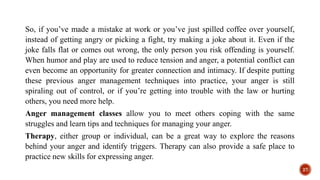 So, if you’ve made a mistake at work or you’ve just spilled coffee over yourself,
instead of getting angry or picking a fight, try making a joke about it. Even if the
joke falls flat or comes out wrong, the only person you risk offending is yourself.
When humor and play are used to reduce tension and anger, a potential conflict can
even become an opportunity for greater connection and intimacy. If despite putting
these previous anger management techniques into practice, your anger is still
spiraling out of control, or if you’re getting into trouble with the law or hurting
others, you need more help.
Anger management classes allow you to meet others coping with the same
struggles and learn tips and techniques for managing your anger.
Therapy, either group or individual, can be a great way to explore the reasons
behind your anger and identify triggers. Therapy can also provide a safe place to
practice new skills for expressing anger.
27
 