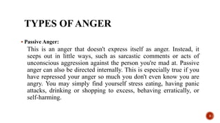 TYPES OF ANGER
 Passive Anger:
This is an anger that doesn't express itself as anger. Instead, it
seeps out in little ways, such as sarcastic comments or acts of
unconscious aggression against the person you're mad at. Passive
anger can also be directed internally. This is especially true if you
have repressed your anger so much you don't even know you are
angry. You may simply find yourself stress eating, having panic
attacks, drinking or shopping to excess, behaving erratically, or
self-harming.
3
 