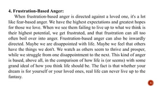 4. Frustration-Based Anger:
When frustration-based anger is directed against a loved one, it's a lot
like fear-based anger. We have the highest expectations and greatest hopes
for those we love. When we see them failing to live up to what we think is
their highest potential, we get frustrated, and that frustration can all too
often boil over into anger. Frustration-based anger can also be inwardly
directed. Maybe we are disappointed with life. Maybe we feel that others
have the things we don't. We watch as others seem to thrive and prosper,
while we struggle from one disappointment to the next. This kind of anger
is based, above all, in the comparison of how life is (or seems) with some
grand ideal of how you think life should be. The fact is that whether your
dream is for yourself or your loved ones, real life can never live up to the
fantasy.
5
 