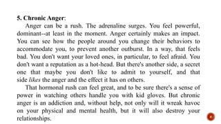 5. Chronic Anger:
Anger can be a rush. The adrenaline surges. You feel powerful,
dominant--at least in the moment. Anger certainly makes an impact.
You can see how the people around you change their behaviors to
accommodate you, to prevent another outburst. In a way, that feels
bad. You don't want your loved ones, in particular, to feel afraid. You
don't want a reputation as a hot-head. But there's another side, a secret
one that maybe you don't like to admit to yourself, and that
side likes the anger and the effect it has on others.
That hormonal rush can feel great, and to be sure there's a sense of
power in watching others handle you with kid gloves. But chronic
anger is an addiction and, without help, not only will it wreak havoc
on your physical and mental health, but it will also destroy your
relationships. 6
 