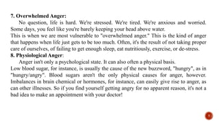 7. Overwhelmed Anger:
No question, life is hard. We're stressed. We're tired. We're anxious and worried.
Some days, you feel like you're barely keeping your head above water.
This is when we are most vulnerable to "overwhelmed anger." This is the kind of anger
that happens when life just gets to be too much. Often, it's the result of not taking proper
care of ourselves, of failing to get enough sleep, eat nutritiously, exercise, or de-stress.
8. Physiological Anger:
Anger isn't only a psychological state. It can also often a physical basis.
Low blood sugar, for instance, is usually the cause of the new buzzword, "hungry", as in
"hungry/angry". Blood sugars aren't the only physical causes for anger, however.
Imbalances in brain chemical or hormones, for instance, can easily give rise to anger, as
can other illnesses. So if you find yourself getting angry for no apparent reason, it's not a
bad idea to make an appointment with your doctor!
7
 