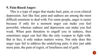 9. Pain-Based Anger:
This is a type of anger that masks hurt, pain, or even clinical
depression. Just like fear, pain and sadness are among the most
difficult emotions to deal with. For some people, anger is easier
because if only for a moment anger can make you feel
powerful, whereas sadness and depression can make you feel
weak. When pain threatens to engulf you in sadness, then
sometimes anger can feel like the only weapon to fight with.
But in fact, it only makes matters worse. Not only does this
anger type fail to address the underlying pain, it also just adds
more pain, the pain of regret, of loneliness and of guilt.
8
 