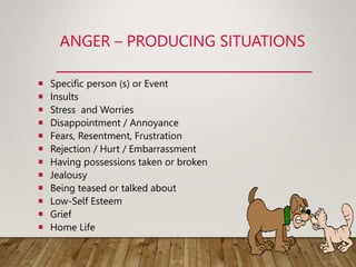 ANGER – PRODUCING SITUATIONS
 Specific person (s) or Event
 Insults
 Stress and Worries
 Disappointment / Annoyance
 Fears, Resentment, Frustration
 Rejection / Hurt / Embarrassment
 Having possessions taken or broken
 Jealousy
 Being teased or talked about
 Low-Self Esteem
 Grief
 Home Life
 