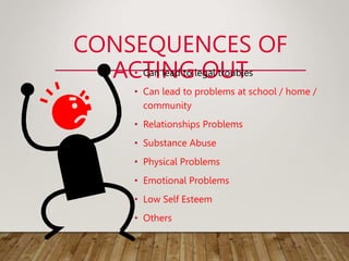 CONSEQUENCES OF
ACTING OUT
• Can lead to legal troubles
• Can lead to problems at school / home /
community
• Relationships Problems
• Substance Abuse
• Physical Problems
• Emotional Problems
• Low Self Esteem
• Others
 