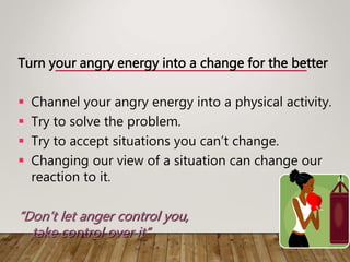 Turn your angry energy into a change for the better
 Channel your angry energy into a physical activity.
 Try to solve the problem.
 Try to accept situations you can’t change.
 Changing our view of a situation can change our
reaction to it.
“Don’t let anger control you,
take control over it”
 