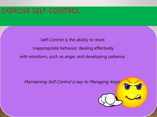 EXERCISE SELF-CONTROL
Self-Control is the ability to resist
inappropriate behavior, dealing effectively
with emotions, such as anger and developing patience.
Maintaining Self-Control is key to Managing Anger
 