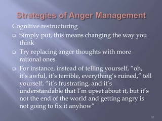 Cognitive restructuring
 Simply put, this means changing the way you
think
 Try replacing anger thoughts with more
rational ones
 For instance, instead of telling yourself, “oh,
it’s awful, it’s terrible, everything’s ruined,” tell
yourself, “it’s frustrating, and it’s
understandable that I’m upset about it, but it’s
not the end of the world and getting angry is
not going to fix it anyhow”
32
 