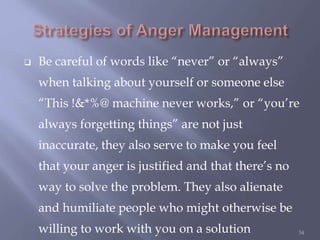  Be careful of words like “never” or “always”
when talking about yourself or someone else
“This !&*%@ machine never works,” or “you’re
always forgetting things” are not just
inaccurate, they also serve to make you feel
that your anger is justified and that there’s no
way to solve the problem. They also alienate
and humiliate people who might otherwise be
willing to work with you on a solution 34
 