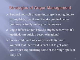  Remind yourself that getting angry is not going to
fix anything, that it won’t make you feel better
(and may actually make you feel worse)
 Logic defeats anger, because anger, even when it’s
justified, can quickly become irrational
 So use cold hard logic on yourself. Remind
yourself that the world is “not out to get you,”
you’re just experiencing some of the rough spots of
daily life
36
 