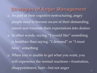  As part of their cognitive restructuring, angry
people need to become aware of their demanding
nature and translate their expectations into desires
 In other words, saying, “I would like” something
is healthier than saying, “I demand” or “I must
have” something
 When you’re unable to get what you want, you
will experience the normal reactions—frustration,
disappointment, hurt—but not anger
38
 