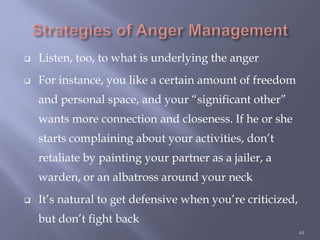  Listen, too, to what is underlying the anger
 For instance, you like a certain amount of freedom
and personal space, and your “significant other”
wants more connection and closeness. If he or she
starts complaining about your activities, don’t
retaliate by painting your partner as a jailer, a
warden, or an albatross around your neck
 It’s natural to get defensive when you’re criticized,
but don’t fight back
44
 