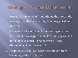  Instead, listen to what’s underlying the words: the
message that this person might feel neglected and
unloved
 It may take a lot of patient questioning on your
part, and it may require some breathing space, but
don’t let your anger—or a partner’s—let a
discussion spin out of control
 Keeping your cool can keep the situation from
becoming a disastrous one 45
 