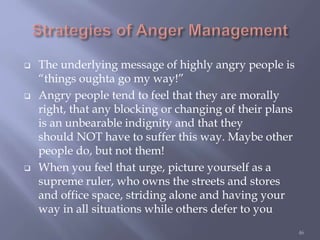  The underlying message of highly angry people is
“things oughta go my way!”
 Angry people tend to feel that they are morally
right, that any blocking or changing of their plans
is an unbearable indignity and that they
should NOT have to suffer this way. Maybe other
people do, but not them!
 When you feel that urge, picture yourself as a
supreme ruler, who owns the streets and stores
and office space, striding alone and having your
way in all situations while others defer to you
46
 