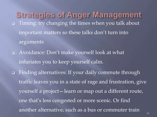  Timing: try changing the times when you talk about
important matters so these talks don’t turn into
arguments
 Avoidance: Don’t make yourself look at what
infuriates you to keep yourself calm.
 Finding alternatives: If your daily commute through
traffic leaves you in a state of rage and frustration, give
yourself a project—learn or map out a different route,
one that’s less congested or more scenic. Or find
another alternative, such as a bus or commuter train
50
 