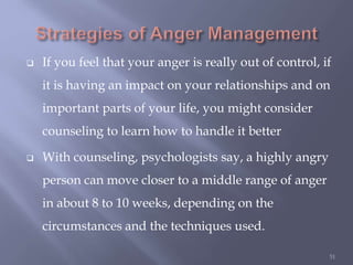  If you feel that your anger is really out of control, if
it is having an impact on your relationships and on
important parts of your life, you might consider
counseling to learn how to handle it better
 With counseling, psychologists say, a highly angry
person can move closer to a middle range of anger
in about 8 to 10 weeks, depending on the
circumstances and the techniques used.
51
 