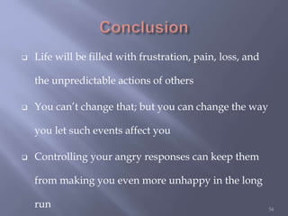  Life will be filled with frustration, pain, loss, and
the unpredictable actions of others
 You can’t change that; but you can change the way
you let such events affect you
 Controlling your angry responses can keep them
from making you even more unhappy in the long
run 54
 