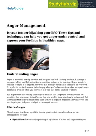 p | 1
Anger Management
Is your temper hijacking your life? These tips and
techniques can help you get anger under control and
express your feelings in healthier ways.
Understanding anger
Anger is a normal, healthy emotion, neither good nor bad. Like any emotion, it conveys a
message, telling you that a situation is upsetting, unjust, or threatening. If your kneejerk
reaction to anger is to explode, however, that message never has a chance to be conveyed.
So, while it’s perfectly normal to feel angry when you’ve been mistreated or wronged, anger
becomes a problem when you express it in a way that harms yourself or others.
You might think that venting your anger is healthy, that the people around you are too
sensitive, that your anger is justified, or that you need to show your fury to get respect. But
the truth is that anger is much more likely to have a negative impact on the way people see
you, impair your judgment, and get in the way of success.
Effects of anger
Chronic anger that flares up all the time or spirals out of control can have serious
consequences for your:
Physical health.Constantly operating at high levels of stress and anger makes you
 