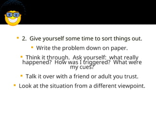  2. Give yourself some time to sort things out.
 Write the problem down on paper.
 Think it through. Ask yourself: what really
happened? How was I triggered? What were
my cues?
 Talk it over with a friend or adult you trust.
 Look at the situation from a different viewpoint.
 