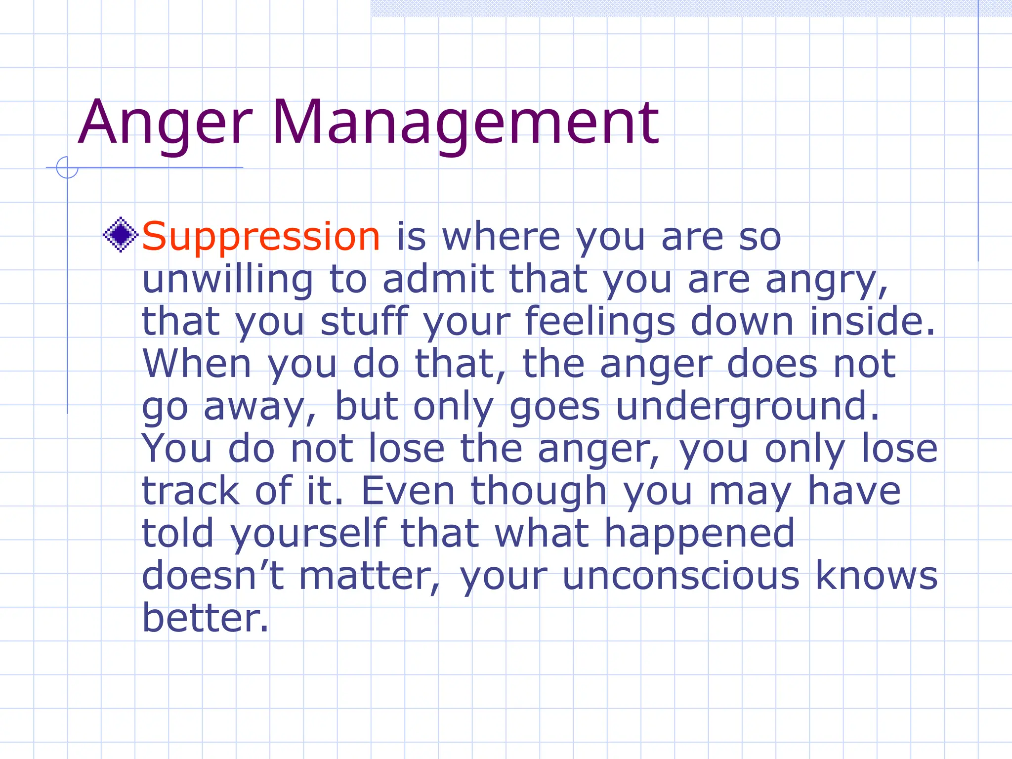Anger Management
Suppression is where you are so
unwilling to admit that you are angry,
that you stuff your feelings down inside.
When you do that, the anger does not
go away, but only goes underground.
You do not lose the anger, you only lose
track of it. Even though you may have
told yourself that what happened
doesn’t matter, your unconscious knows
better.
 