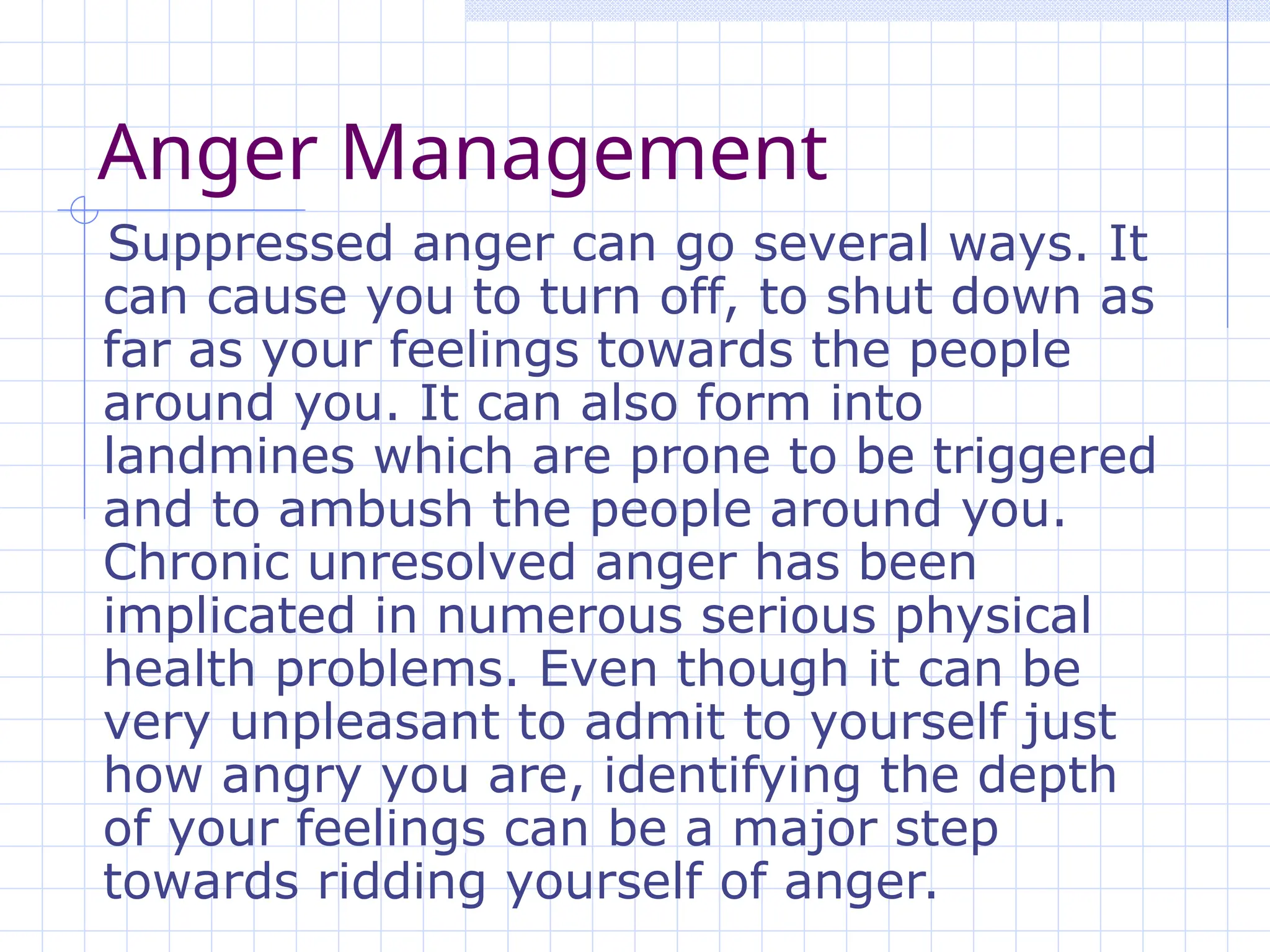 Anger Management
Suppressed anger can go several ways. It
can cause you to turn off, to shut down as
far as your feelings towards the people
around you. It can also form into
landmines which are prone to be triggered
and to ambush the people around you.
Chronic unresolved anger has been
implicated in numerous serious physical
health problems. Even though it can be
very unpleasant to admit to yourself just
how angry you are, identifying the depth
of your feelings can be a major step
towards ridding yourself of anger.
 