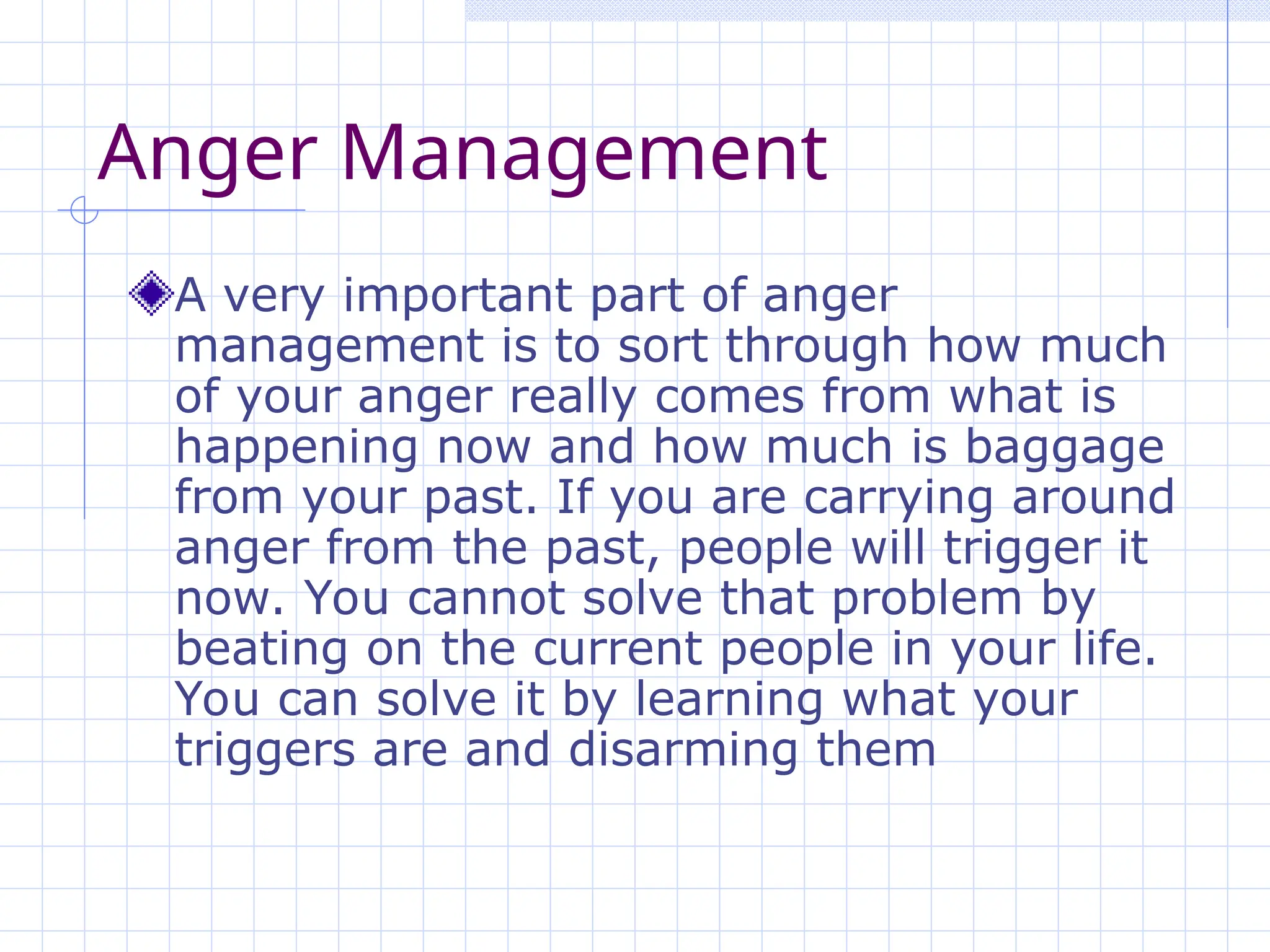 Anger Management
A very important part of anger
management is to sort through how much
of your anger really comes from what is
happening now and how much is baggage
from your past. If you are carrying around
anger from the past, people will trigger it
now. You cannot solve that problem by
beating on the current people in your life.
You can solve it by learning what your
triggers are and disarming them
 