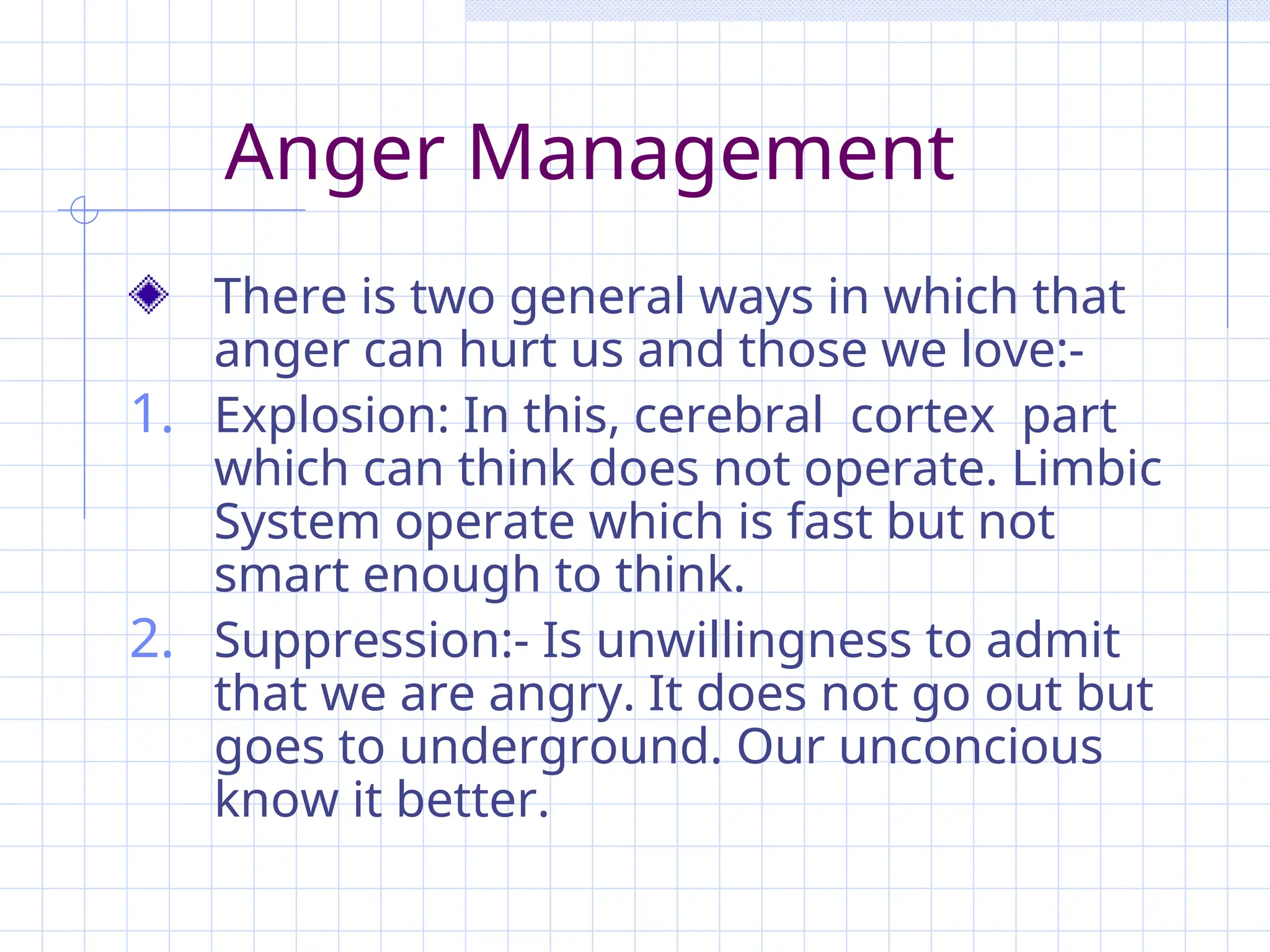 Anger Management
There is two general ways in which that
anger can hurt us and those we love:-
1. Explosion: In this, cerebral cortex part
which can think does not operate. Limbic
System operate which is fast but not
smart enough to think.
2. Suppression:- Is unwillingness to admit
that we are angry. It does not go out but
goes to underground. Our unconcious
know it better.
 