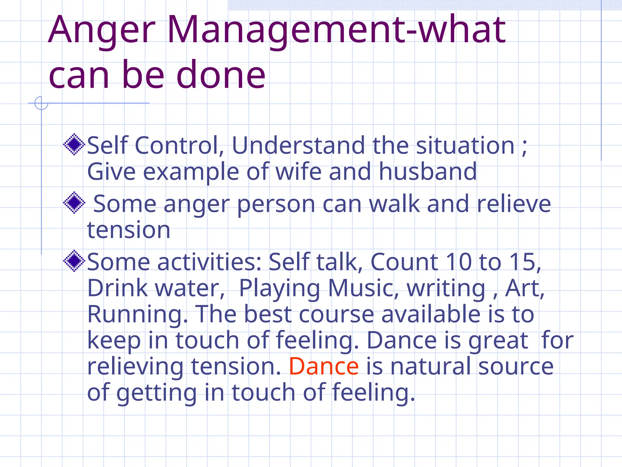 Anger Management-what
can be done
Self Control, Understand the situation ;
Give example of wife and husband
Some anger person can walk and relieve
tension
Some activities: Self talk, Count 10 to 15,
Drink water, Playing Music, writing , Art,
Running. The best course available is to
keep in touch of feeling. Dance is great for
relieving tension. Dance is natural source
of getting in touch of feeling.
 