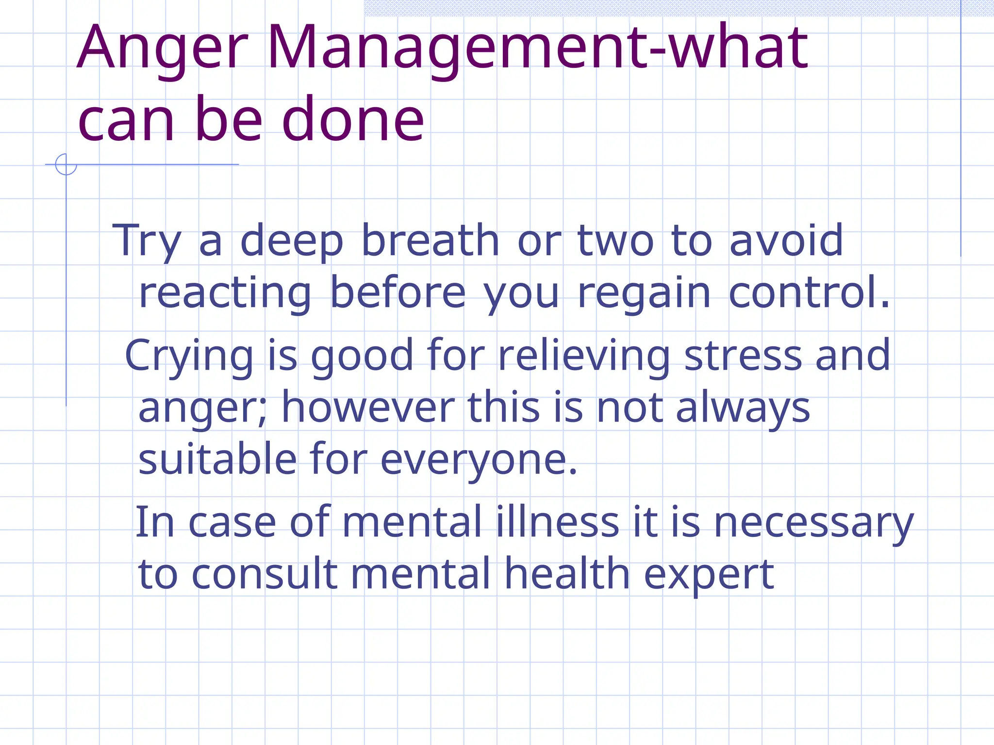 Anger Management-what
can be done
Try a deep breath or two to avoid
reacting before you regain control.
Crying is good for relieving stress and
anger; however this is not always
suitable for everyone.
In case of mental illness it is necessary
to consult mental health expert
 