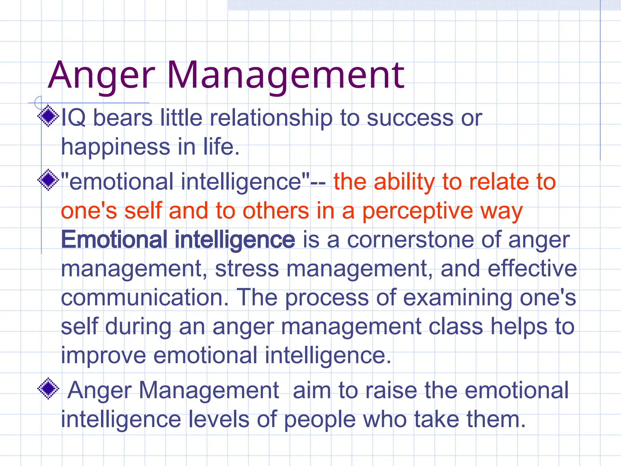 Anger Management
IQ bears little relationship to success or
happiness in life.
"emotional intelligence"-- the ability to relate to
one's self and to others in a perceptive way
Emotional intelligence is a cornerstone of anger
management, stress management, and effective
communication. The process of examining one's
self during an anger management class helps to
improve emotional intelligence.
Anger Management aim to raise the emotional
intelligence levels of people who take them.
 