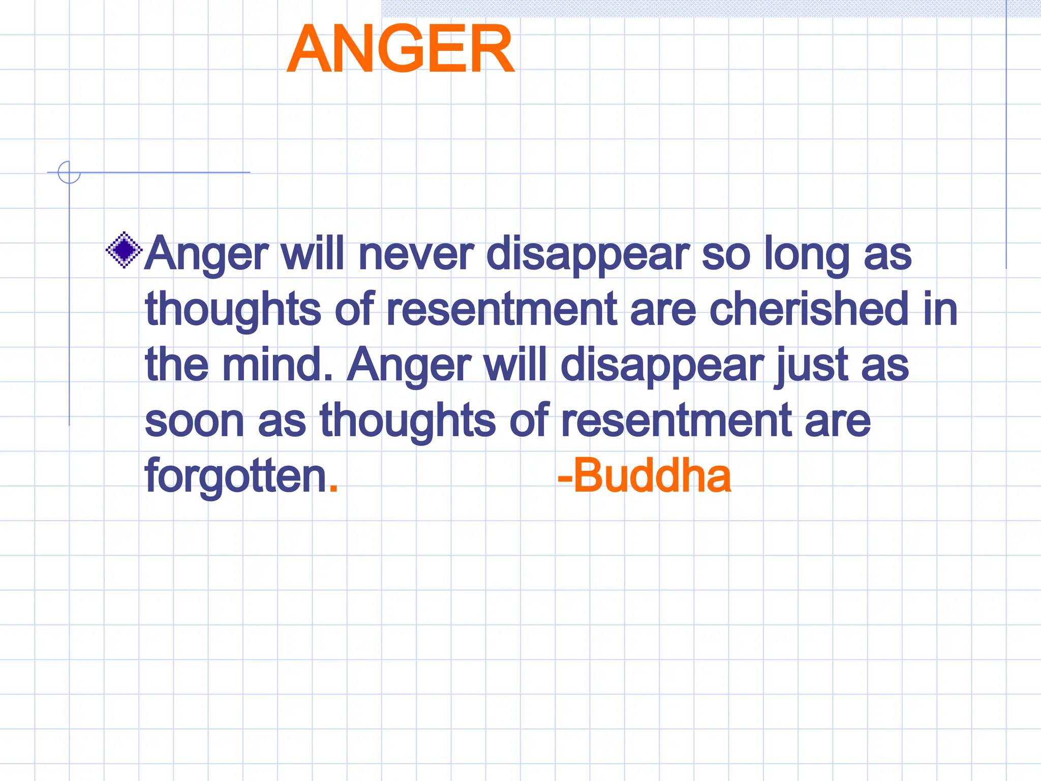 ANGER
Anger will never disappear so long as
thoughts of resentment are cherished in
the mind. Anger will disappear just as
soon as thoughts of resentment are
forgotten. -Buddha
 