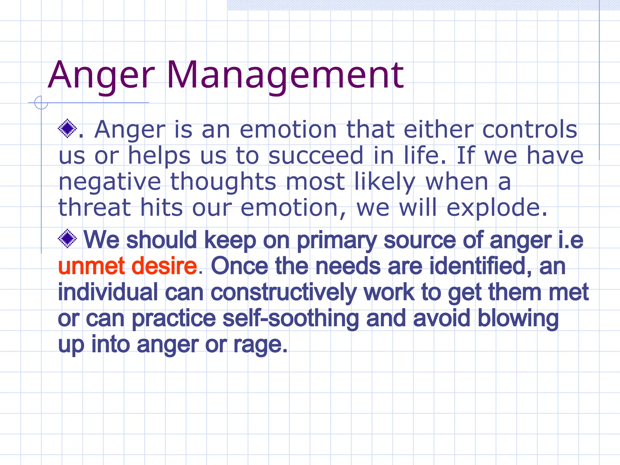 Anger Management
. Anger is an emotion that either controls
us or helps us to succeed in life. If we have
negative thoughts most likely when a
threat hits our emotion, we will explode.
We should keep on primary source of anger i.e
unmet desire. Once the needs are identified, an
individual can constructively work to get them met
or can practice self-soothing and avoid blowing
up into anger or rage.
 