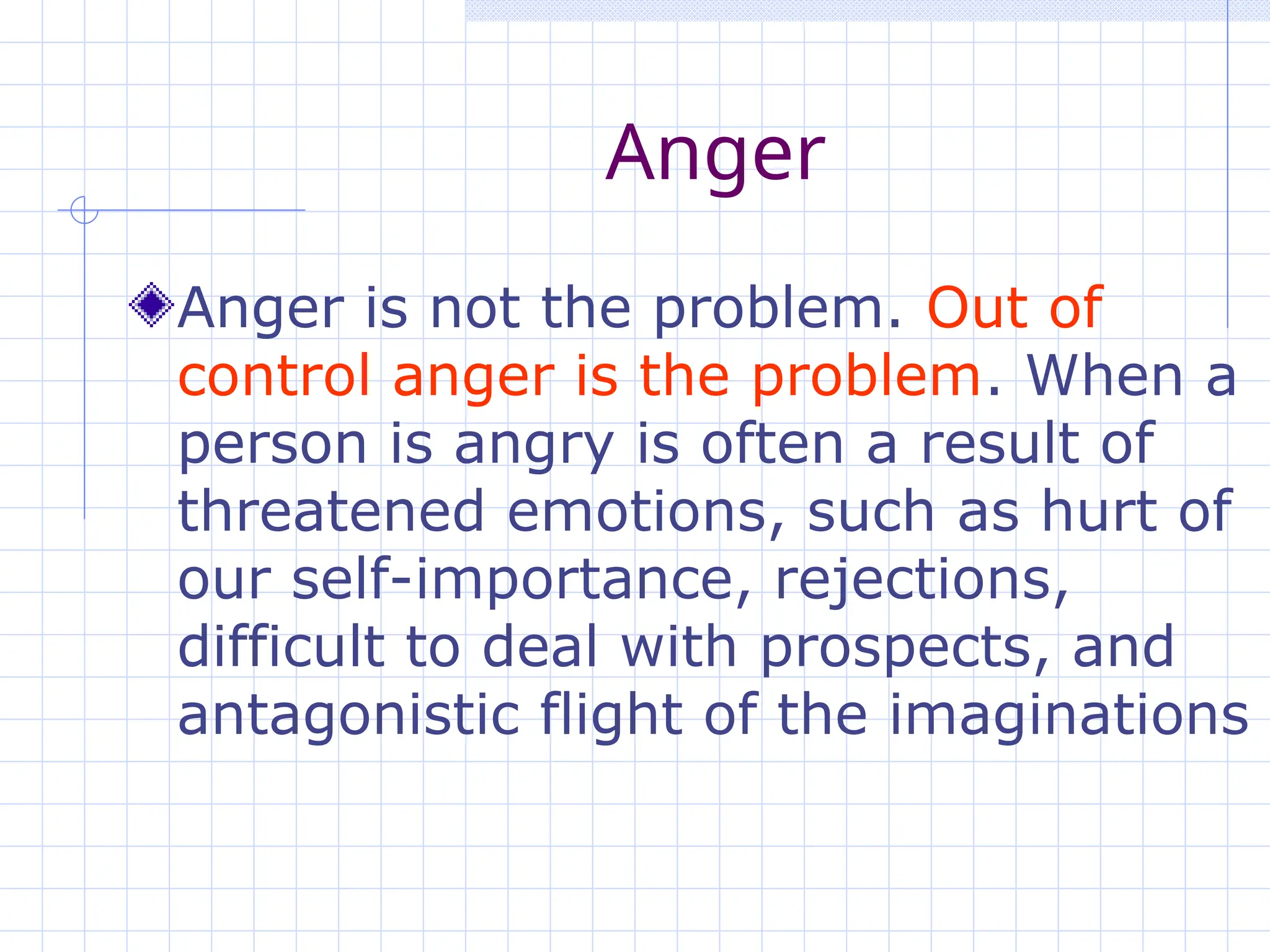 Anger
Anger is not the problem. Out of
control anger is the problem. When a
person is angry is often a result of
threatened emotions, such as hurt of
our self-importance, rejections,
difficult to deal with prospects, and
antagonistic flight of the imaginations
 