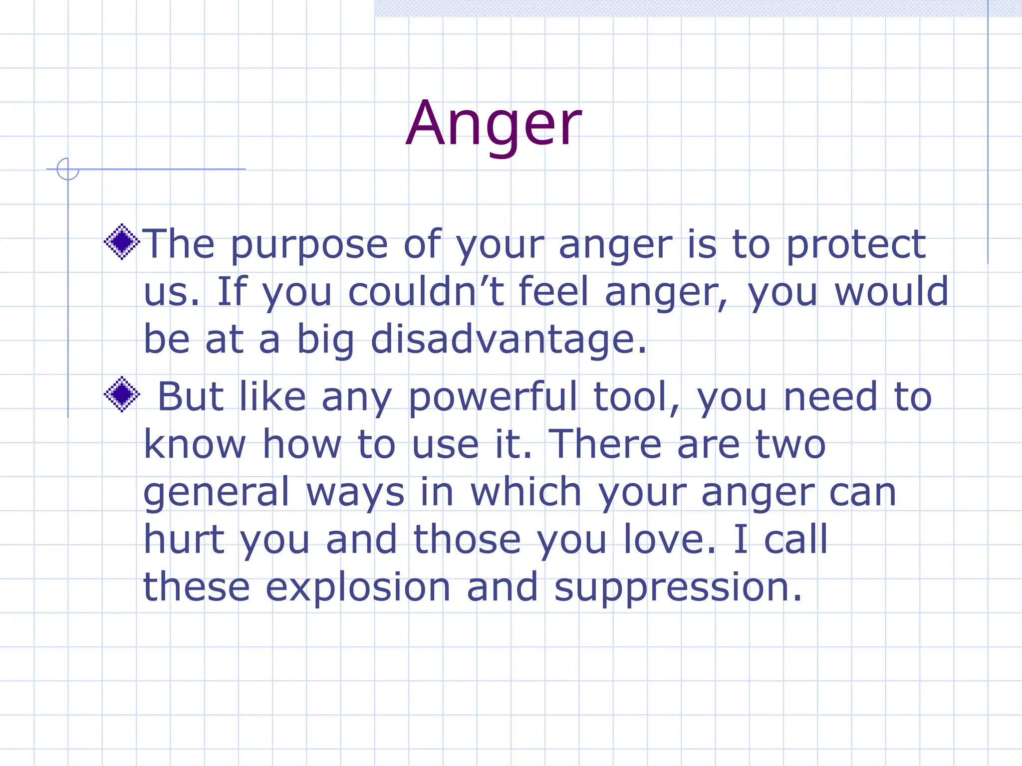 Anger
The purpose of your anger is to protect
us. If you couldn’t feel anger, you would
be at a big disadvantage.
But like any powerful tool, you need to
know how to use it. There are two
general ways in which your anger can
hurt you and those you love. I call
these explosion and suppression.
 