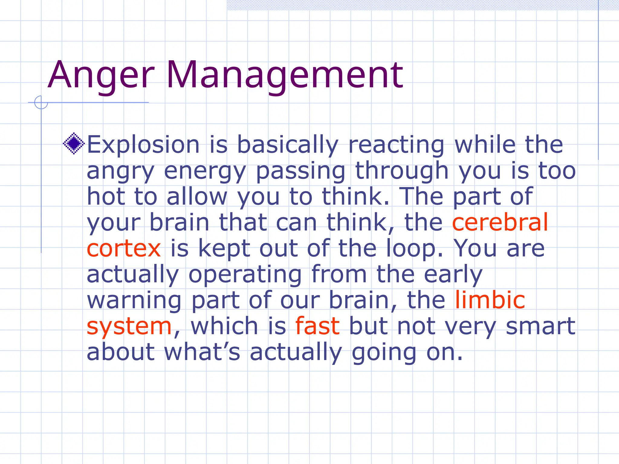 Anger Management
Explosion is basically reacting while the
angry energy passing through you is too
hot to allow you to think. The part of
your brain that can think, the cerebral
cortex is kept out of the loop. You are
actually operating from the early
warning part of our brain, the limbic
system, which is fast but not very smart
about what’s actually going on.
 