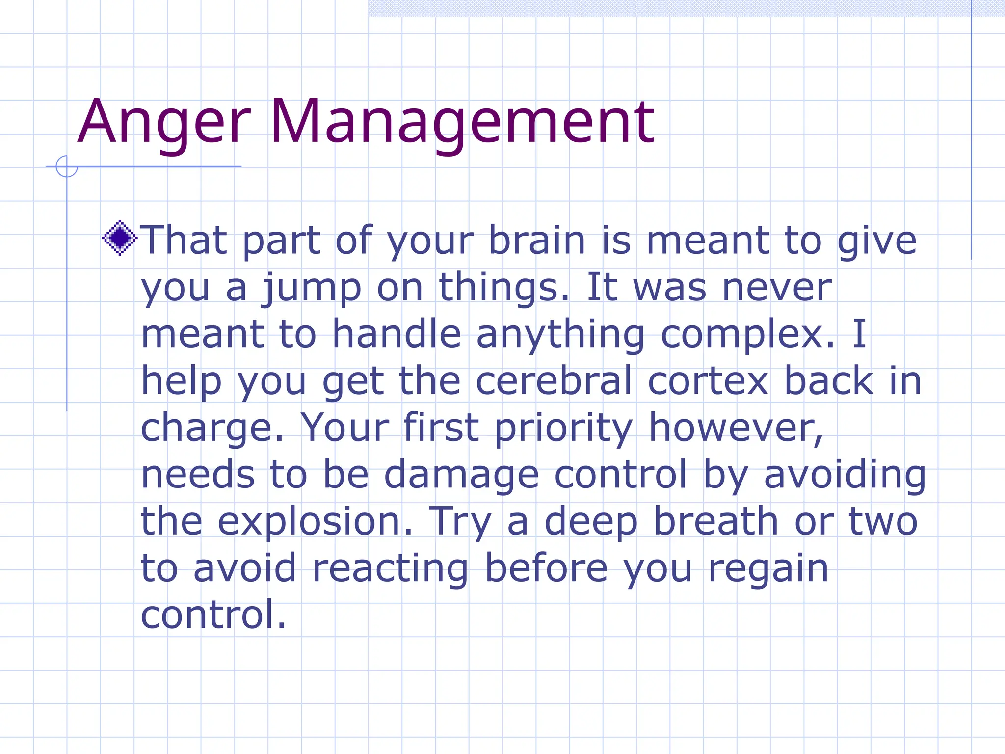 Anger Management
That part of your brain is meant to give
you a jump on things. It was never
meant to handle anything complex. I
help you get the cerebral cortex back in
charge. Your first priority however,
needs to be damage control by avoiding
the explosion. Try a deep breath or two
to avoid reacting before you regain
control.
 