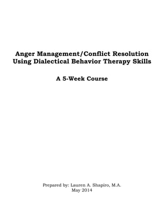 Anger Management/Conflict Resolution
Using Dialectical Behavior Therapy Skills
A 5-Week Course
Prepared by: Lauren A. Shapiro, M.A.
May 2014
 
