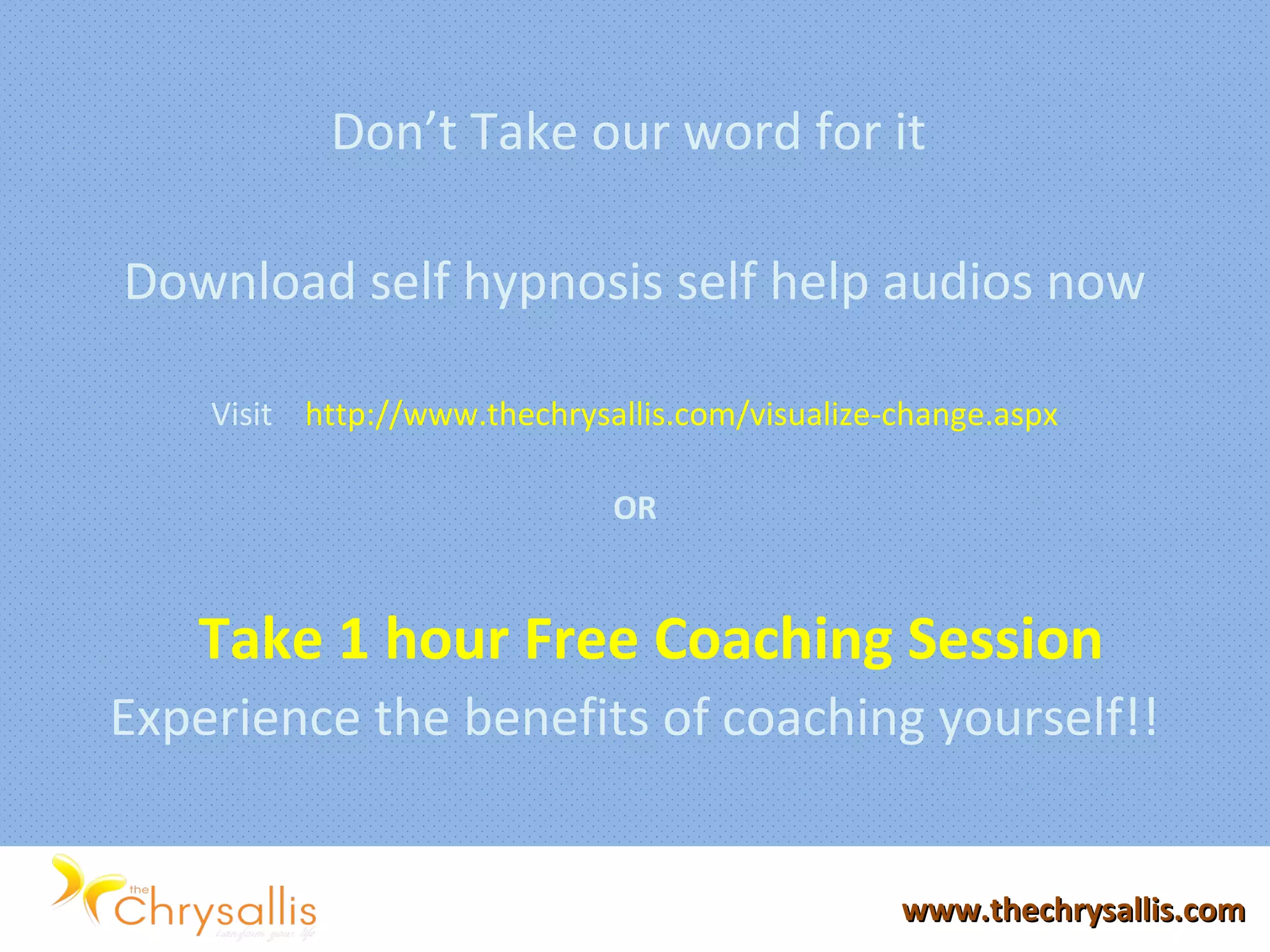 Don’t Take our word for it
Download self hypnosis self help audios now
Visit http://www.thechrysallis.com/visualize-change.aspx
OR
Take 1 hour Free Coaching Session
Experience the benefits of coaching yourself!!
www.thechrysallis.comwww.thechrysallis.com
 